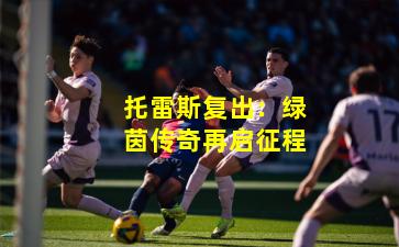 托雷斯复出：绿茵传奇再启征程