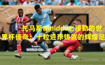 托马斯·穆勒的世界杯传奇：十粒进球铸就的辉煌足迹