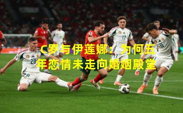 C罗与伊莲娜：为何五年恋情未走向婚姻殿堂