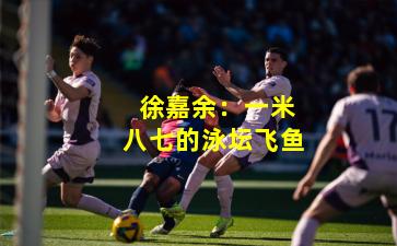  徐嘉余：一米八七的泳坛飞鱼