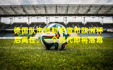 德国队主帅勒夫宣布欧洲杯后离任,一个时代即将落幕