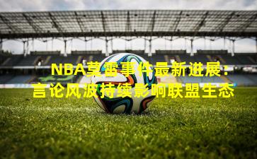NBA莫雷事件最新进展:言论风波持续影响联盟生态