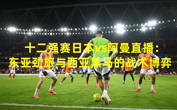  十二强赛日本vs阿曼直播：东亚劲旅与西亚黑马的战术博弈