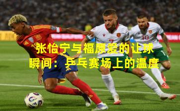 张怡宁与福原爱的让球瞬间:乒乓赛场上的温度