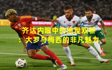 齐达内眼中的绝世双骄：大罗与梅西的非凡魅力