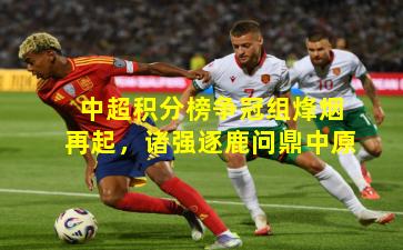 中超积分榜争冠组烽烟再起,诸强逐鹿问鼎中原