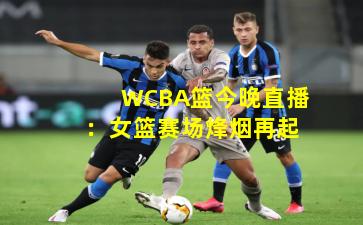 WCBA篮今晚直播：女篮赛场烽烟再起